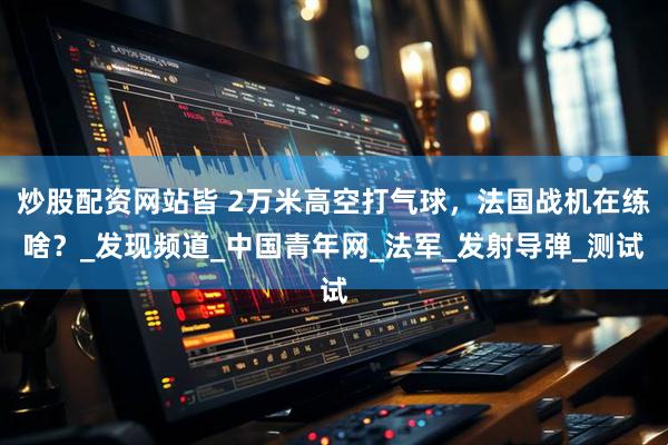 炒股配资网站皆 2万米高空打气球，法国战机在练啥？_发现频道_中国青年网_法军_发射导弹_测试