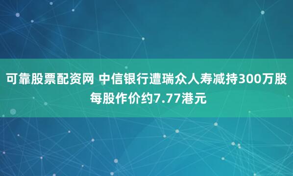 可靠股票配资网 中信银行遭瑞众人寿减持300万股 每股作价约7.77港元