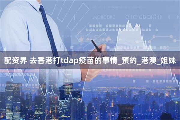 配资界 去香港打tdap疫苗的事情_預約_港澳_姐妹