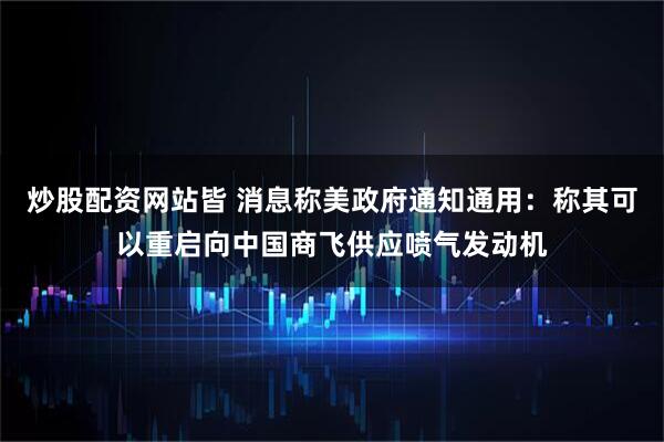 炒股配资网站皆 消息称美政府通知通用：称其可以重启向中国商飞供应喷气发动机
