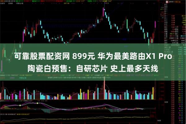 可靠股票配资网 899元 华为最美路由X1 Pro陶瓷白预售：自研芯片 史上最多天线