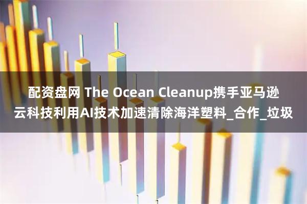 配资盘网 The Ocean Cleanup携手亚马逊云科技利用AI技术加速清除海洋塑料_合作_垃圾