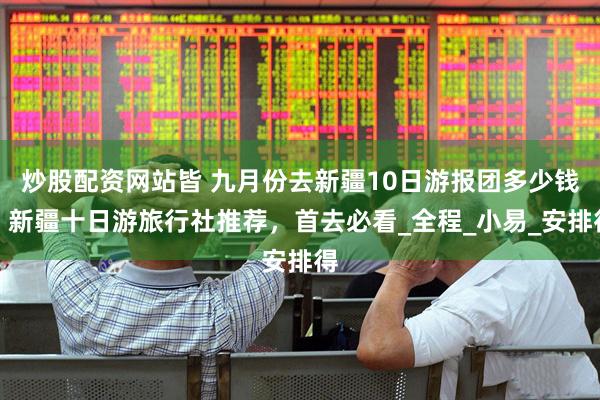 炒股配资网站皆 九月份去新疆10日游报团多少钱，新疆十日游旅行社推荐，首去必看_全程_小易_安排得