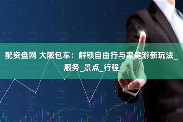配资盘网 大阪包车：解锁自由行与家庭游新玩法_服务_景点_行程