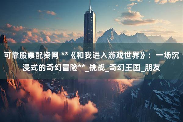 可靠股票配资网 **《和我进入游戏世界》：一场沉浸式的奇幻冒险**_挑战_奇幻王国_朋友