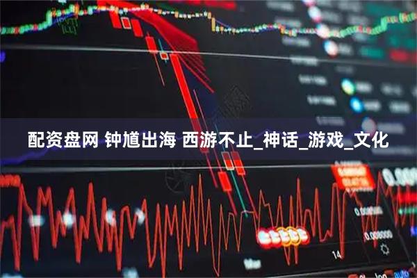 配资盘网 钟馗出海 西游不止_神话_游戏_文化
