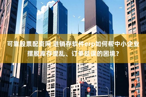 可靠股票配资网 进销存软件erp如何帮中小企业摆脱库存混乱、订单延误的困境？