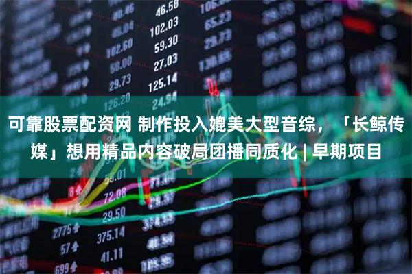 可靠股票配资网 制作投入媲美大型音综，「长鲸传媒」想用精品内容破局团播同质化 | 早期项目