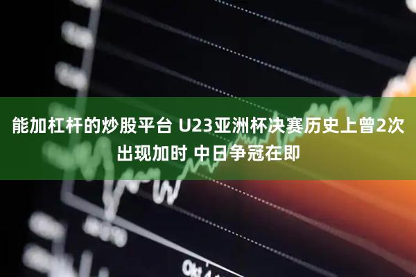 能加杠杆的炒股平台 U23亚洲杯决赛历史上曾2次出现加时 中日争冠在即
