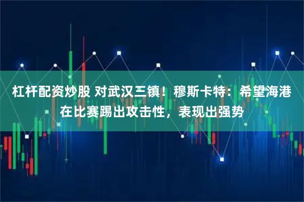 杠杆配资炒股 对武汉三镇！穆斯卡特：希望海港在比赛踢出攻击性，表现出强势